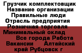 Грузчик-комплектовщик › Название организации ­ Правильные люди › Отрасль предприятия ­ Розничная торговля › Минимальный оклад ­ 30 000 - Все города Работа » Вакансии   . Алтайский край,Рубцовск г.